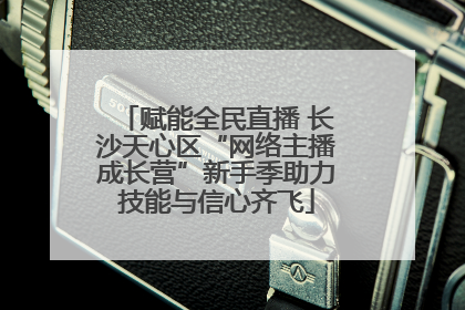 赋能全民直播 长沙天心区“网络主播成长营”新手季助力技能与信心齐飞