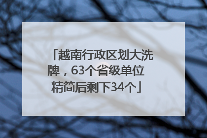 越南行政区划大洗牌，63个省级单位精简后剩下34个