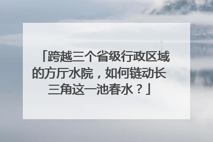 跨越三个省级行政区域的方厅水院，如何链动长三角这一池春水？