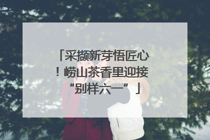 采撷新芽悟匠心！崂山茶香里迎接“别样六一”