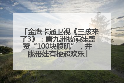 金鹰卡通卫视《三孩来了3》：唐九洲被萌娃盛赞“100块腹肌”，井胧带娃有梗超欢乐