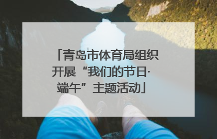 青岛市体育局组织开展“我们的节日·端午”主题活动