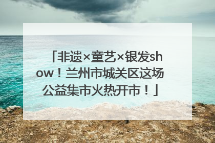 非遗×童艺×银发show！兰州市城关区这场公益集市火热开市！