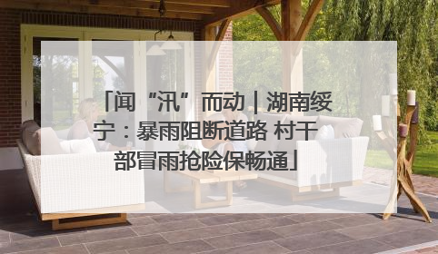闻“汛”而动｜湖南绥宁：暴雨阻断道路 村干部冒雨抢险保畅通