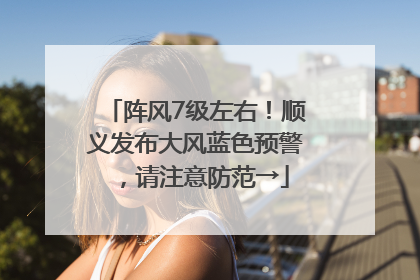 阵风7级左右！顺义发布大风蓝色预警，请注意防范→