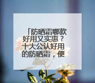 防晒霜哪款好用又实惠？十大公认好用的防晒霜，便宜又安全！