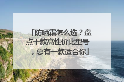 防晒霜怎么选？盘点十款高性价比型号，总有一款适合你