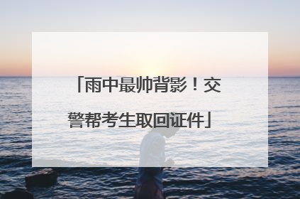 雨中最帅背影！交警帮考生取回证件