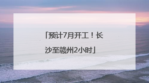 预计7月开工！长沙至赣州2小时