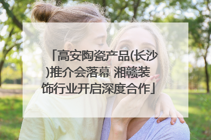 高安陶瓷产品(长沙)推介会落幕 湘赣装饰行业开启深度合作