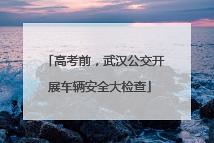 高考前，武汉公交开展车辆安全大检查