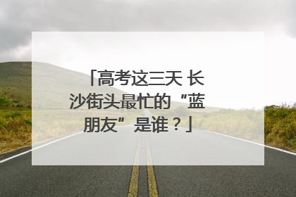 高考这三天 长沙街头最忙的“蓝朋友”是谁？