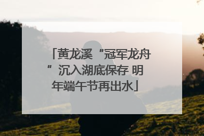 黄龙溪“冠军龙舟”沉入湖底保存 明年端午节再出水