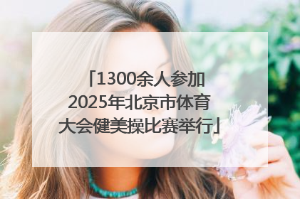 1300余人参加 2025年北京市体育大会健美操比赛举行