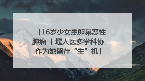 16岁少女患卵巢恶性肿瘤 十堰人医多学科协作为她留存“生”机