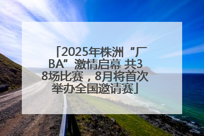 2025年株洲“厂BA”激情启幕 共38场比赛，8月将首次举办全国邀请赛