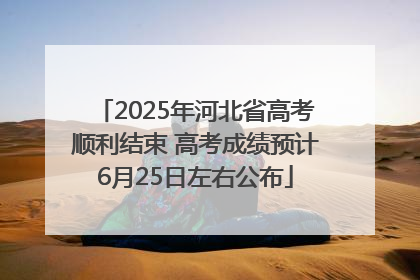 2025年河北省高考顺利结束 高考成绩预计6月25日左右公布