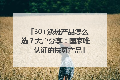 30+淡斑产品怎么选？大户分享：国家唯一认证的祛斑产品