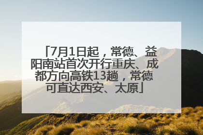 7月1日起，常德、益阳南站首次开行重庆、成都方向高铁13趟，常德可直达西安、太原