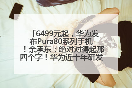 6499元起，华为发布Pura80系列手机！余承东：绝对对得起那四个字！华为近十年研发投入12490亿元